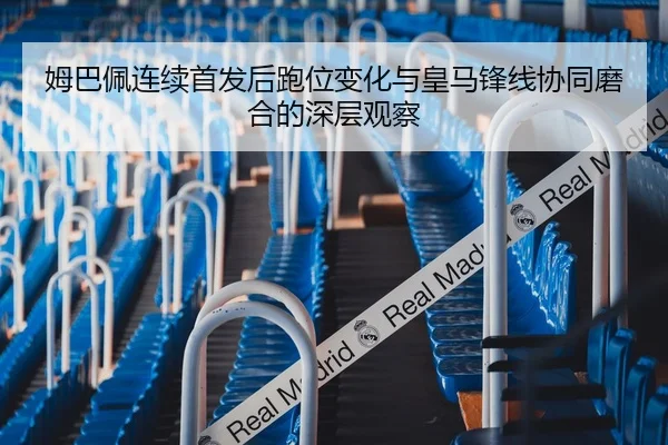 姆巴佩连续首发后跑位变化与皇马锋线协同磨合的深层观察